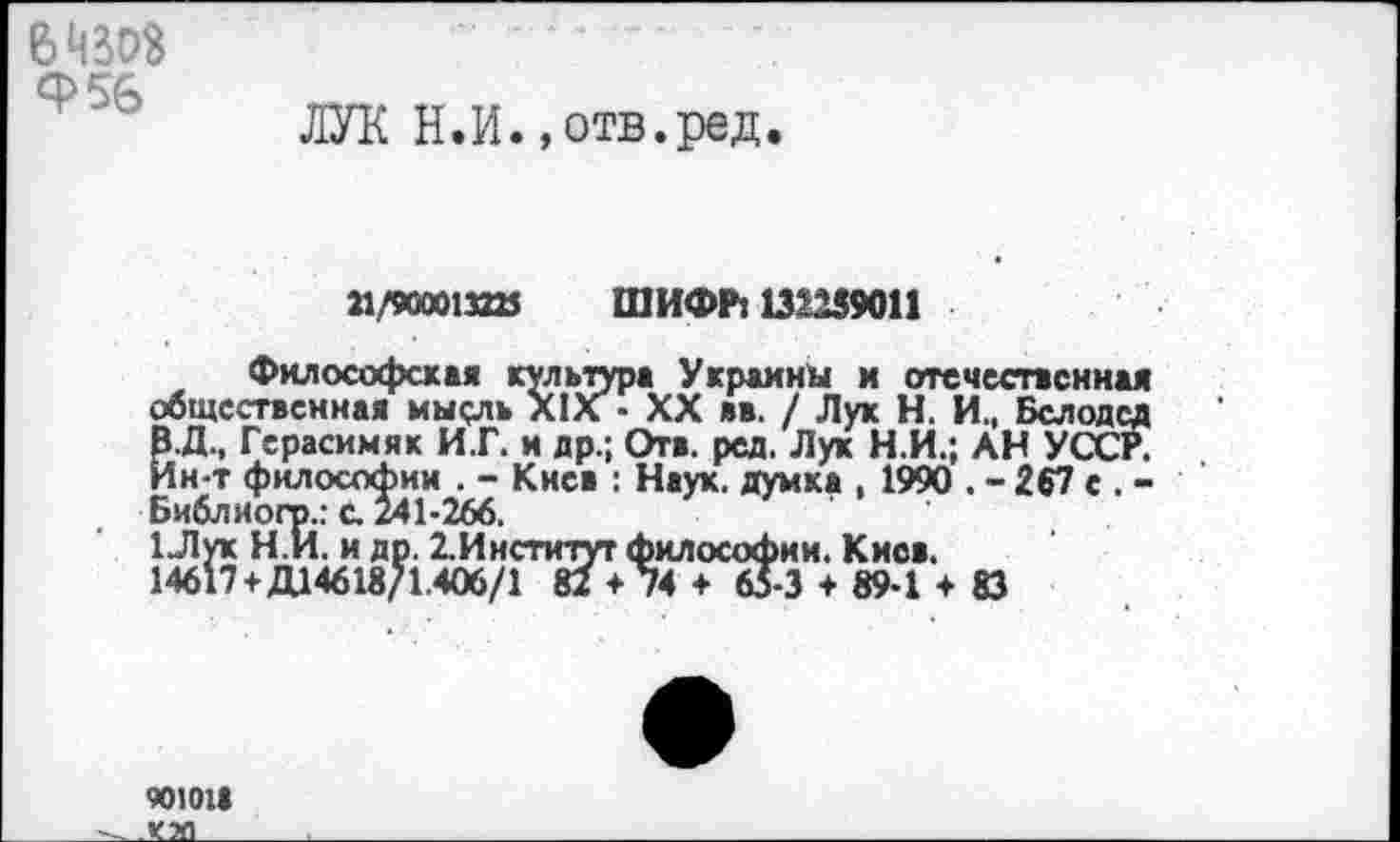 ﻿вчзоз Ф56
ЛУК Н.И.,отв.ред.
11/90001«» ШИФР: 132259011
Философская культура Украины и отечественная общественная мысль XIX • XX вв. / Лук Н. И., Белодед В.Д., Герасимяк И.Г. и др.; Отв. ред. Лук Н.И.; АН УССР. Ин-т философии . - Киев : Наук, думка , 1990 . - 267 с . -Библиогр..- с. 241-266.
1Лук Н.И. и др. 2.Инстичут философии. Киев.
14617+Д14618/1.406/1 82 *74 + 65-3 + 89-1 + 83
90101»
___